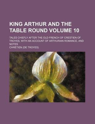 Book cover for King Arthur and the Table Round Volume 10; Tales Chiefly After the Old French of Crestien of Troyes, with an Account of Arthurian Romance, and Notes