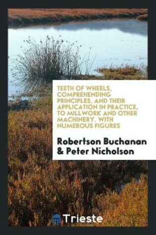 Cover of Teeth of Wheels, Comprehending Principles, and Their Application in Practice, to Millwork and Other Machinery. with Numerous Figures