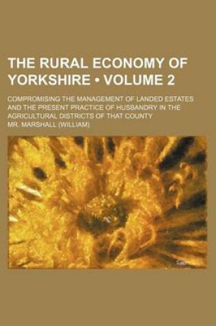 Cover of The Rural Economy of Yorkshire (Volume 2); Compromising the Management of Landed Estates and the Present Practice of Husbandry in the Agricultural Dis