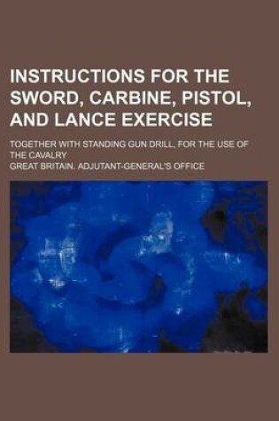 Cover of Instructions for the Sword, Carbine, Pistol, and Lance Exercise; Together with Standing Gun Drill, for the Use of the Cavalry