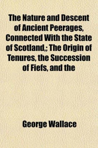 Cover of The Nature and Descent of Ancient Peerages, Connected with the State of Scotland; The Origin of Tenures, the Succession of Fiefs, and the