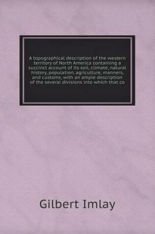Cover of A topographical description of the western territory of North America containing a succinct account of its soil, climate, natural history, population, agriculture, manners, and customs, with an ample description of the several divisions into which that co
