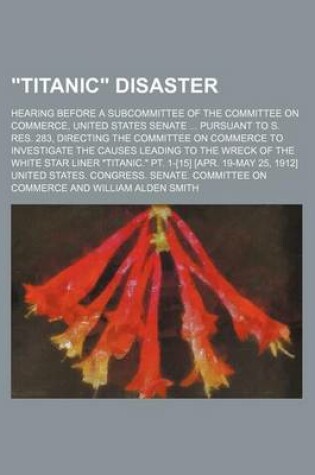 Cover of "Titanic" Disaster; Hearing Before a Subcommittee of the Committee on Commerce, United States Senate ... Pursuant to S. Res. 283, Directing the Committee on Commerce to Investigate the Causes Leading to the Wreck of the White Star Liner "Titanic." PT. 1-[