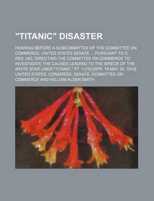 Book cover for "Titanic" Disaster; Hearing Before a Subcommittee of the Committee on Commerce, United States Senate ... Pursuant to S. Res. 283, Directing the Committee on Commerce to Investigate the Causes Leading to the Wreck of the White Star Liner "Titanic." PT. 1-[