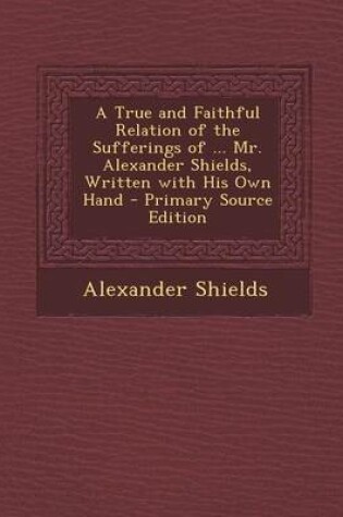 Cover of A True and Faithful Relation of the Sufferings of ... Mr. Alexander Shields, Written with His Own Hand - Primary Source Edition