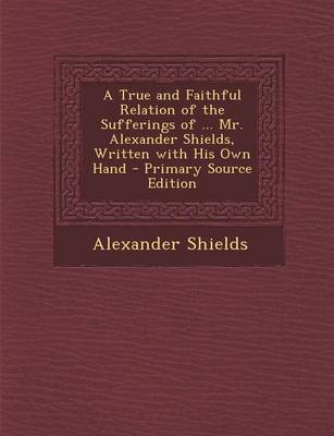 Book cover for A True and Faithful Relation of the Sufferings of ... Mr. Alexander Shields, Written with His Own Hand - Primary Source Edition