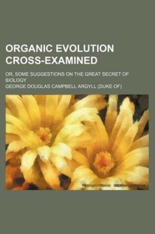 Cover of Organic Evolution Cross-Examined; Or, Some Suggestions on the Great Secret of Biology