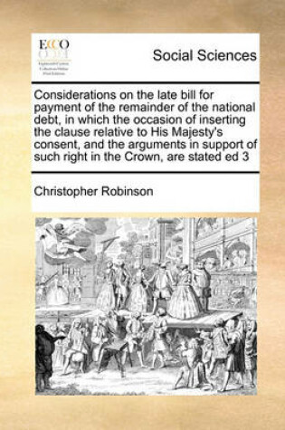 Cover of Considerations on the late bill for payment of the remainder of the national debt, in which the occasion of inserting the clause relative to His Majesty's consent, and the arguments in support of such right in the Crown, are stated ed 3