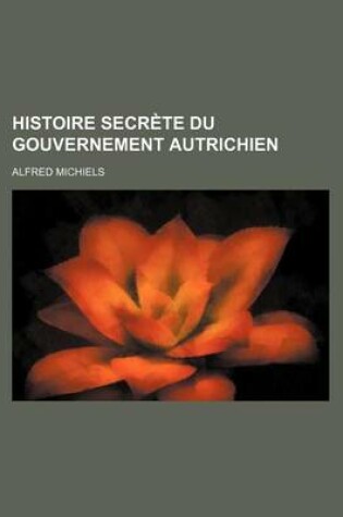 Cover of Histoire Secrete Du Gouvernement Autrichien; Premiere Histoire D'Autriche Ecrite D'Apres Des Documents Authentiques