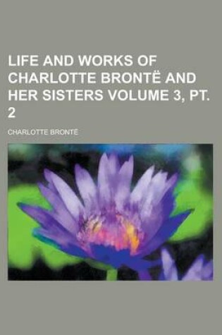 Cover of Life and Works of Charlotte Bronte and Her Sisters Volume 3, PT. 2