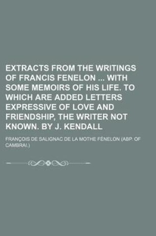 Cover of Extracts from the Writings of Francis Fenelon with Some Memoirs of His Life. to Which Are Added Letters Expressive of Love and Friendship, the Writer Not Known. by J. Kendall