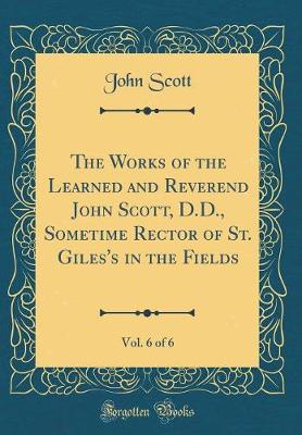 Book cover for The Works of the Learned and Reverend John Scott, D.D., Sometime Rector of St. Giles's in the Fields, Vol. 6 of 6 (Classic Reprint)