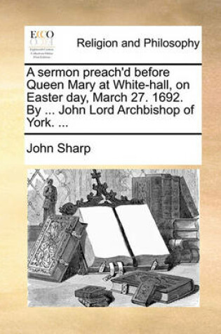 Cover of A sermon preach'd before Queen Mary at White-hall, on Easter day, March 27. 1692. By ... John Lord Archbishop of York. ...