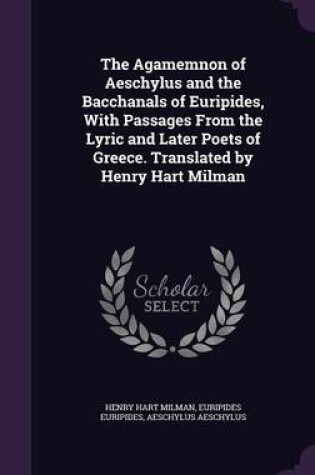 Cover of The Agamemnon of Aeschylus and the Bacchanals of Euripides, with Passages from the Lyric and Later Poets of Greece. Translated by Henry Hart Milman