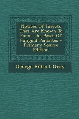 Cover of Notices of Insects That Are Known to Form the Bases of Fungoid Parasites - Primary Source Edition