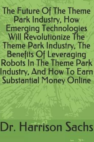 Cover of The Future Of The Theme Park Industry, How Emerging Technologies Will Revolutionize The Theme Park Industry, The Benefits Of Leveraging Robots In The Theme Park Industry, And How To Earn Substantial Money Online