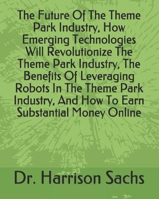 Book cover for The Future Of The Theme Park Industry, How Emerging Technologies Will Revolutionize The Theme Park Industry, The Benefits Of Leveraging Robots In The Theme Park Industry, And How To Earn Substantial Money Online