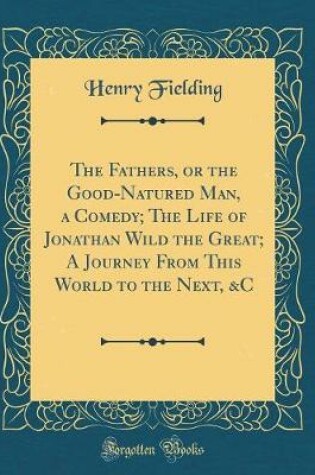 Cover of The Fathers, or the Good-Natured Man, a Comedy; The Life of Jonathan Wild the Great; A Journey From This World to the Next, &C (Classic Reprint)