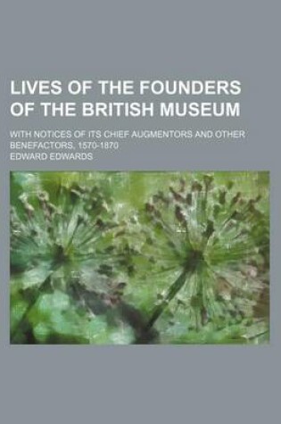 Cover of Lives of the Founders of the British Museum; With Notices of Its Chief Augmentors and Other Benefactors, 1570-1870