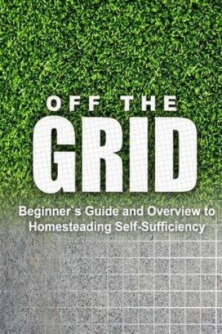 Cover of Off the Grid - Beginner's Guide and Overview to Homesteading Self-Sufficiency
