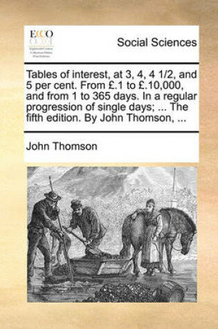 Cover of Tables of Interest, at 3, 4, 4 1/2, and 5 Per Cent. from £.1 to £.10,000, and from 1 to 365 Days. in a Regular Progression of Single Days; ... the Fifth Edition. by John Thomson, ...