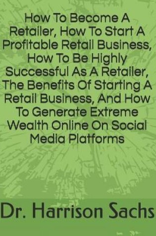 Cover of How To Become A Retailer, How To Start A Profitable Retail Business, How To Be Highly Successful As A Retailer, The Benefits Of Starting A Retail Business, And How To Generate Extreme Wealth Online On Social Media Platforms