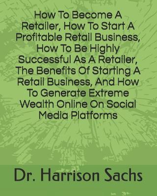Book cover for How To Become A Retailer, How To Start A Profitable Retail Business, How To Be Highly Successful As A Retailer, The Benefits Of Starting A Retail Business, And How To Generate Extreme Wealth Online On Social Media Platforms