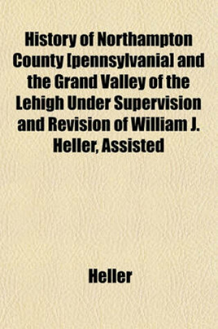 Cover of History of Northampton County [Pennsylvania] and the Grand Valley of the Lehigh Under Supervision and Revision of William J. Heller, Assisted