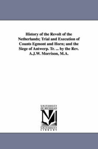 Cover of History of the Revolt of the Netherlands; Trial and Execution of Counts Egmont and Horn; and the Siege of Antwerp. Tr. ... by the Rev. A.J.W. Morrison, M.A.