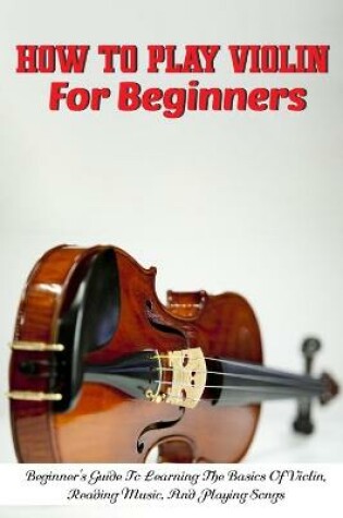 Cover of How To Play Violin For Beginners Beginner'S Guide To Learning The Basics Of Violin, Reading Music, And Playing Songs