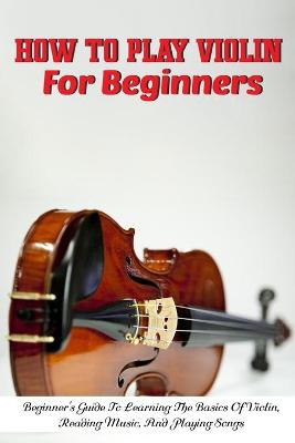 Cover of How To Play Violin For Beginners Beginner'S Guide To Learning The Basics Of Violin, Reading Music, And Playing Songs