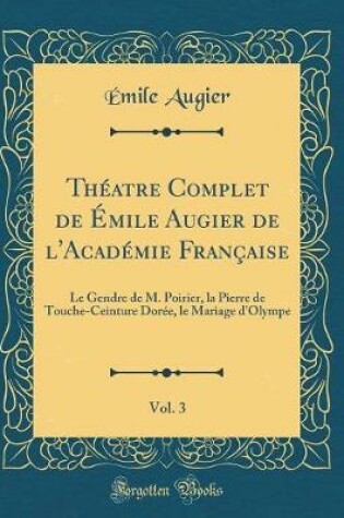 Cover of Théatre Complet de Émile Augier de l'Académie Française, Vol. 3: Le Gendre de M. Poirier, la Pierre de Touche-Ceinture Dorée, le Mariage d'Olympe (Classic Reprint)