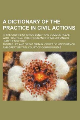 Cover of A Dictionary of the Practice in Civil Actions; In the Courts of King's Bench and Common Pleas, with Practical Directions and Forms, Arranged Under Each Title