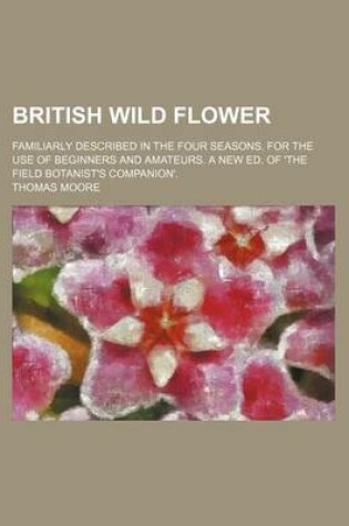 Cover of British Wild Flower; Familiarly Described in the Four Seasons. for the Use of Beginners and Amateurs. a New Ed. of 'The Field Botanist's Companion'.