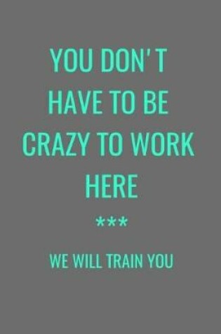 Cover of You Don't Have To Be Crazy To Work Here *** We Will Train You