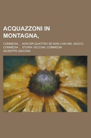 Cover of Acquazzoni in Montagna; Commedia ... Non Dir Quattro Se Non L'Hai Nel Sacco, Commedia ... Storia Vecchia, Commedia