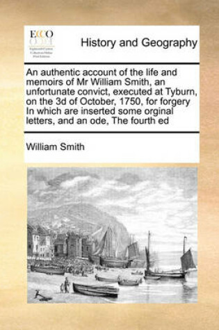 Cover of An authentic account of the life and memoirs of Mr William Smith, an unfortunate convict, executed at Tyburn, on the 3d of October, 1750, for forgery In which are inserted some orginal letters, and an ode, The fourth ed
