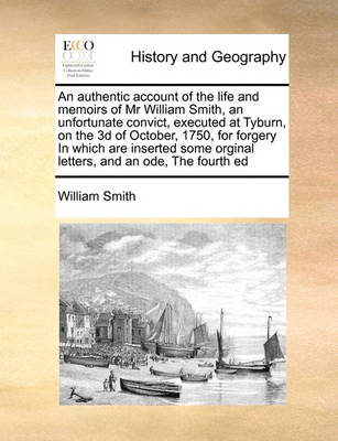 Book cover for An authentic account of the life and memoirs of Mr William Smith, an unfortunate convict, executed at Tyburn, on the 3d of October, 1750, for forgery In which are inserted some orginal letters, and an ode, The fourth ed