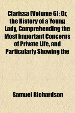 Cover of Clarissa (Volume 6); Or, the History of a Young Lady, Comprehending the Most Important Concerns of Private Life, and Particularly Showing the