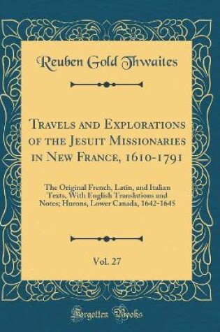 Cover of Travels and Explorations of the Jesuit Missionaries in New France, 1610-1791, Vol. 27: The Original French, Latin, and Italian Texts, With English Translations and Notes; Hurons, Lower Canada, 1642-1645 (Classic Reprint)