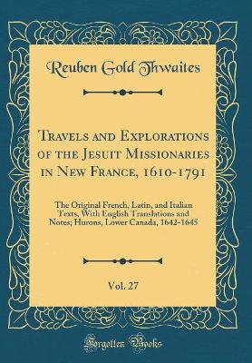 Book cover for Travels and Explorations of the Jesuit Missionaries in New France, 1610-1791, Vol. 27: The Original French, Latin, and Italian Texts, With English Translations and Notes; Hurons, Lower Canada, 1642-1645 (Classic Reprint)