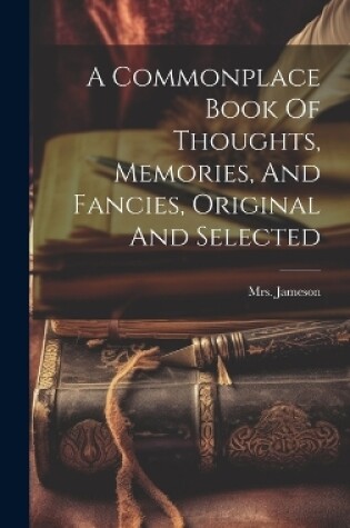 Cover of A Commonplace Book Of Thoughts, Memories, And Fancies, Original And Selected