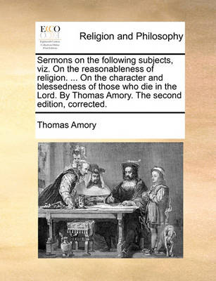 Book cover for Sermons on the Following Subjects, Viz. on the Reasonableness of Religion. ... on the Character and Blessedness of Those Who Die in the Lord. by Thomas Amory. the Second Edition, Corrected.