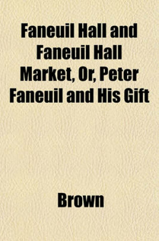 Cover of Faneuil Hall and Faneuil Hall Market, Or, Peter Faneuil and His Gift