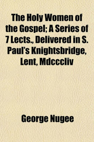 Cover of The Holy Women of the Gospel; A Series of 7 Lects., Delivered in S. Paul's Knightsbridge, Lent, MDCCCLIV