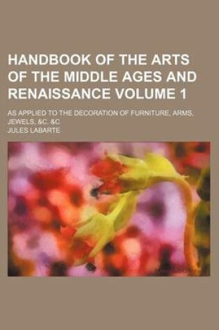 Cover of Handbook of the Arts of the Middle Ages and Renaissance Volume 1; As Applied to the Decoration of Furniture, Arms, Jewels, &C. &C