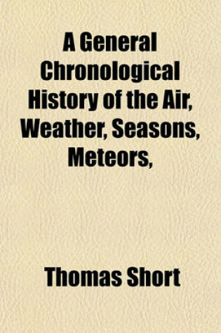 Cover of A General Chronological History of the Air, Weather, Seasons, Meteors, &C (Volume 2); In Sundry Places and Different Times More Particularly for the Space of 250 Years Together with Some of Their Most Remarkable Effects on Animal (Especially Human) Bodies, a