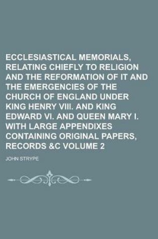 Cover of Ecclesiastical Memorials, Relating Chiefly to Religion and the Reformation of It and the Emergencies of the Church of England Under King Henry VIII. and King Edward VI. and Queen Mary I. with Large Appendixes Containing Original Volume 2