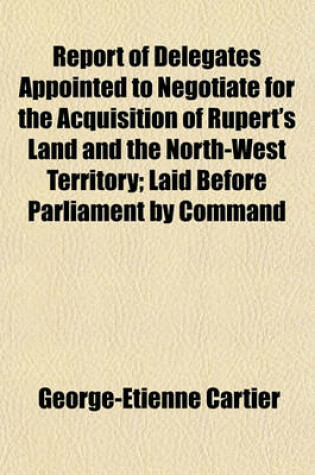 Cover of Report of Delegates Appointed to Negotiate for the Acquisition of Rupert's Land and the North-West Territory; Laid Before Parliament by Command