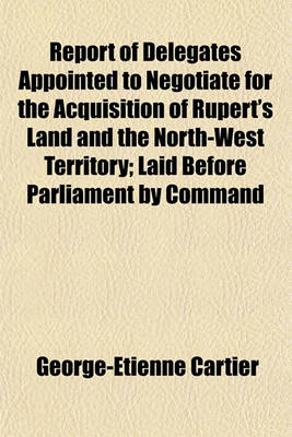 Book cover for Report of Delegates Appointed to Negotiate for the Acquisition of Rupert's Land and the North-West Territory; Laid Before Parliament by Command